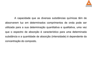 A capacidade que as diversas substâncias químicas têm de
absorverem luz em determinados comprimentos de onda pode ser
utilizada para a sua determinação quantitativa e qualitativa, uma vez
que o espectro de absorção é característico para uma determinada
substância e a quantidade de absorção (intensidade) é dependente da
concentração do composto.
 