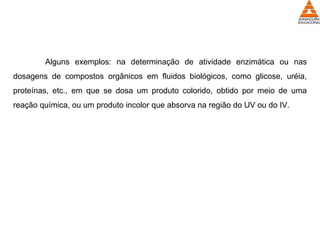 Alguns exemplos: na determinação de atividade enzimática ou nas
dosagens de compostos orgânicos em fluidos biológicos, como glicose, uréia,
proteínas, etc., em que se dosa um produto colorido, obtido por meio de uma
reação química, ou um produto incolor que absorva na região do UV ou do IV.
 