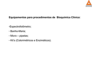 Equipamentos para procedimentos de Bioquímica Clínica:
-Espectrofotômetro;
- Banho-Maria;
- Micro – pipetas;
- Kit’s (Colorimétricos e Enzimáticos).
 
