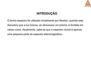 INTRODUÇÃO
O termo espectro foi utilizado inicialmente por Newton, quando este
descobriu que a luz branca, ao atravessar um prisma, é dividida em
várias cores. Atualmente, sabe-se que o espectro visível é apenas
uma pequena parte do espectro eletromagnético.
 
