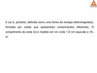 A luz é, portanto, definida como uma forma de energia eletromagnética,
formada por ondas que apresentam comprimentos diferentes. O
comprimento de onda (λ) é medido em nm onde 1,0 nm equivale a 10-9
m.
 