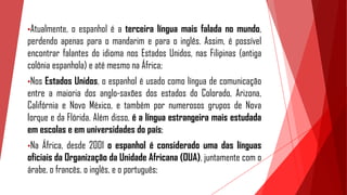 •Atualmente, o espanhol é a terceira língua mais falada no mundo,
perdendo apenas para o mandarim e para o inglês. Assim, é possível
encontrar falantes do idioma nos Estados Unidos, nas Filipinas (antiga
colônia espanhola) e até mesmo na África;
•Nos Estados Unidos, o espanhol é usado como língua de comunicação
entre a maioria dos anglo-saxões dos estados do Colorado, Arizona,
Califórnia e Novo México, e também por numerosos grupos de Nova
Iorque e da Flórida. Além disso, é a língua estrangeira mais estudada
em escolas e em universidades do país;
•Na África, desde 2001 o espanhol é considerado uma das línguas
oficiais da Organização da Unidade Africana (OUA), juntamente com o
árabe, o francês, o inglês, e o português;
 