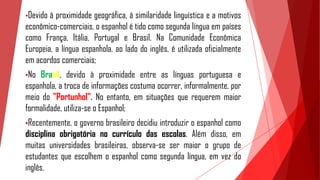 •Devido à proximidade geográfica, à similaridade linguística e a motivos
econômico-comerciais, o espanhol é tido como segunda língua em países
como França, Itália, Portugal e Brasil. Na Comunidade Econômica
Europeia, a língua espanhola, ao lado do inglês, é utilizada oficialmente
em acordos comerciais;
•No Brasil, devido à proximidade entre as línguas portuguesa e
espanhola, a troca de informações costuma ocorrer, informalmente, por
meio do "Portunhol". No entanto, em situações que requerem maior
formalidade, utiliza-se o Espanhol;
•Recentemente, o governo brasileiro decidiu introduzir o espanhol como
disciplina obrigatória no currículo das escolas. Além disso, em
muitas universidades brasileiras, observa-se ser maior o grupo de
estudantes que escolhem o espanhol como segunda língua, em vez do
inglês.
 