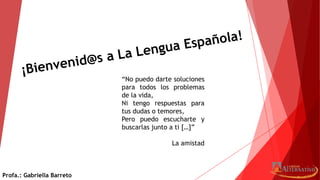 “No puedo darte soluciones
para todos los problemas
de la vida,
Ni tengo respuestas para
tus dudas o temores,
Pero puedo escucharte y
buscarlas junto a ti […]”
La amistad
Profa.: Gabriella Barreto
 