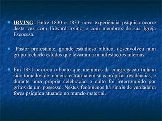 IRVING : Entre 1830 e 1833 nova experiência psíquica ocorre desta vez com Edward Irving e com membros de sua Igreja Escocesa. Pastor protestante, grande estudioso bíblico, desenvolveu num grupo fechado estudos que levaram a manifestações internas.  Em 1831 ocorreu o boato que membros da congregação tinham sido tomados de maneira estranha em suas próprias residências, e durante uma própria celebração o culto foi interrompido por gritos de um possesso. Nestes fenômenos há sinais de verdadeira força psíquica atuando no mundo material. 