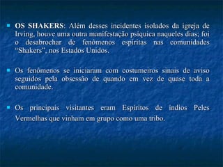 OS SHAKERS : Além desses incidentes isolados da igreja de Irving, houve uma outra manifestação psíquica naqueles dias; foi o desabrochar de fenômenos espíritas nas comunidades “Shakers”, nos Estados Unidos.  Os fenômenos se iniciaram com costumeiros sinais de aviso seguidos pela obsessão de quando em vez de quase toda a comunidade.  Os principais visitantes eram Espíritos de índios Peles Vermelhas que vinham em grupo como uma tribo.   