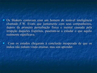 Os Shakers contavam com um homem de notável inteligência chamado F.W. Evans que juntamente com seus companheiros, depois da primeira perturbação física e mental causada pela irrupção daqueles Espíritos, puseram-se a estudar o que aquilo realmente significava. Com os estudos chegaram à conclusão inesperada de que os índios não tinham vindo ensinar, mas sim aprender. 