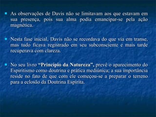 As observações de Davis não se limitavam aos que estavam em sua presença, pois sua alma podia emancipar-se pela ação magnética.  Nesta fase inicial, Davis não se recordava do que via em transe, mas tudo ficava registrado em seu subconsciente e mais tarde recuperava com clareza.  No seu livro  “Princípio da Natureza”,  prevê o aparecimento do Espiritismo como doutrina e prática mediúnica; a sua importância reside no fato de que com ele começou-se a preparar o terreno para a eclosão da Doutrina Espírita. 