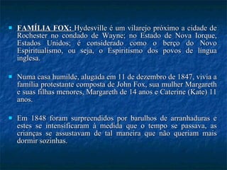FAMÍLIA FOX:  Hydesville  é um vilarejo próximo a cidade de Rochester no condado de Wayne; no Estado de Nova Iorque, Estados Unidos; é considerado como o berço do Novo Espiritualismo, ou seja, o Espiritismo dos povos de língua inglesa.  Numa casa humilde, alugada em 11 de dezembro de 1847, vivia a família protestante composta de John Fox, sua mulher Margareth e suas filhas menores, Margareth de 14 anos e Caterine (Kate) 11 anos.  Em 1848 foram surpreendidos por barulhos de arranhaduras e estes se intensificaram à medida que o tempo se passava, as crianças se assustavam de tal maneira que não queriam mais dormir sozinhas. 