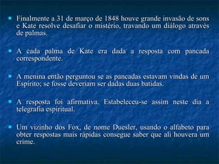 Finalmente a 31 de março de 1848 houve grande invasão de sons e Kate resolve desafiar o mistério, travando um diálogo através de palmas.  A cada palma de Kate era dada a resposta com pancada correspondente.  A menina então perguntou se as pancadas estavam vindas de um Espírito; se fosse deveriam ser dadas duas batidas.  A resposta foi afirmativa. Estabeleceu-se assim neste dia a telegrafia espiritual.  Um vizinho dos Fox, de nome Duesler, usando o alfabeto para obter respostas mais rápidas consegue saber que ali houvera um crime.  