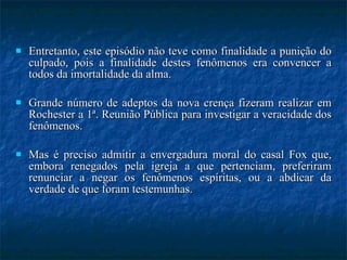 Entretanto, este episódio não teve como finalidade a punição do culpado, pois a finalidade destes fenômenos era convencer a todos da imortalidade da alma. Grande número de adeptos da nova crença fizeram realizar em Rochester a 1ª. Reunião Pública para investigar a veracidade dos fenômenos.  Mas é preciso admitir a envergadura moral do casal Fox que, embora renegados pela igreja a que pertenciam, preferiram renunciar a negar os fenômenos espíritas, ou a abdicar da verdade de que foram testemunhas. 