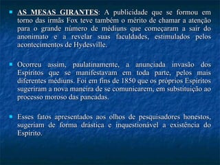 AS MESAS GIRANTES : A publicidade que se formou em torno das irmãs Fox teve também o mérito de chamar a atenção para o grande número de médiuns que começaram a sair do anonimato e a revelar suas faculdades, estimulados pelos acontecimentos de Hydesville.  Ocorreu assim, paulatinamente, a anunciada invasão dos Espíritos que se manifestavam em toda parte, pelos mais diferentes médiuns. Foi em fins de 1850 que os próprios Espíritos sugeriram a nova maneira de se comunicarem, em substituição ao processo moroso das pancadas.  Esses fatos apresentados aos olhos de pesquisadores honestos, sugeriam de forma drástica e inquestionável a existência do Espírito.  