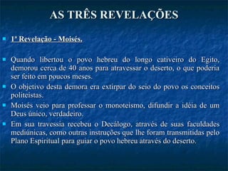 AS TRÊS REVELAÇÕES 1ª Revelação - Moisés. Quando libertou o povo hebreu do longo cativeiro do Egito, demorou cerca de 40 anos para atravessar o deserto, o que poderia ser feito em poucos meses. O objetivo desta demora era extirpar do seio do povo os conceitos politeístas.  Moisés veio para professar o monoteísmo, difundir a idéia de um Deus único, verdadeiro. Em sua travessia recebeu o Decálogo, através de suas faculdades mediúnicas, como outras instruções que lhe foram transmitidas pelo Plano Espiritual para guiar o povo hebreu através do deserto. 