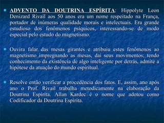 ADVENTO DA DOUTRINA ESPÍRITA : Hippolyte Leon Denizard Rivail aos 50 anos era um nome respeitado na França, portador de inúmeras qualidade morais e intelectuais. Era grande estudioso dos fenômenos psíquicos, interessando-se de modo especial pelo estudo do magnetismo.  Ouvira falar das mesas girantes e atribuiu estes fenômenos ao magnetismo impregnando as mesas, daí seus movimentos; tendo conhecimento da existência de algo inteligente por detrás, admite a hipótese da atuação do mundo espiritual.  Resolve então verificar a procedência dos fatos. E, assim, ano após ano o Prof. Rivail trabalha metodicamente na elaboração da Doutrina Espírita. Allan Kardec é o nome que adotou como Codificador da Doutrina Espírita.  