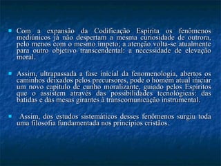 Com a expansão da Codificação Espírita os fenômenos mediúnicos já não despertam a mesma curiosidade de outrora, pelo menos com o mesmo ímpeto; a atenção volta-se atualmente para outro objetivo transcendental: a necessidade de elevação moral.  Assim, ultrapassada a fase inicial da fenomenologia, abertos os caminhos deixados pelos precursores, pode o homem atual iniciar um novo capítulo de cunho moralizante, guiado pelos Espíritos que o assistem através das possibilidades tecnológicas: das batidas e das mesas girantes à transcomunicação instrumental. Assim, dos estudos sistemáticos desses fenômenos surgiu toda uma filosofia fundamentada nos princípios cristãos. 