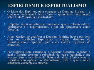 ESPIRITISMO E ESPIRITUALISMO O Livro dos Espíritos, obra essencial da Doutrina Espírita – e conteúdo fundamental deste Curso – apresenta-se inicialmente sob o título “Filosofia Espiritualista”. Importa, assim inicialmente, questionar qual a relação entre o Espiritismo e o Espiritualismo, e por que apresenta-se como filosofia. Allan Kardec, ao codificar a Doutrina Espírita, houve por bem criar os vocábulos Espiritismo e espírita, distintos de Espiritualismo e espiritual, para maior clareza e precisão de conceitos. Por Espiritualismo entende-se a doutrina filosófica, segundo a qual o Espírito constitui a substância de toda a realidade, e que tem por base a existência de Deus e da alma. Efetivamente, o Espiritualismo opõe-se ao Materialismo, para o qual a única substância existente é a matéria.  
