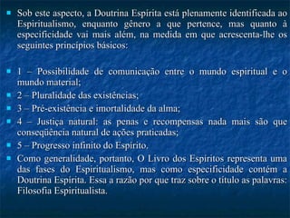 Sob este aspecto, a Doutrina Espírita está plenamente identificada ao Espiritualismo, enquanto gênero a que pertence, mas quanto à especificidade vai mais além, na medida em que acrescenta-lhe os seguintes princípios básicos:  1 – Possibilidade de comunicação entre o mundo espiritual e o mundo material; 2 – Pluralidade das existências; 3 – Pré-existência e imortalidade da alma; 4 – Justiça natural: as penas e recompensas nada mais são que conseqüência natural de ações praticadas; 5 – Progresso infinito do Espírito. Como generalidade, portanto, O Livro dos Espíritos representa uma das fases do Espiritualismo, mas como especificidade contém a Doutrina Espírita. Essa a razão por que traz sobre o título as palavras: Filosofia Espiritualista. 