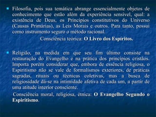 Filosofia, pois sua temática abrange essencialmente objetos de conhecimento que estão além da experiência sensível, qual: a existência de Deus, os Princípios constitutivos do Universo (Causas Primárias), as Leis Morais e outros. Para tanto, possui como instrumento seguro o método racional.  Consciência teórica:  O Livro dos Espíritos. Religião, na medida em que seu fim último consiste na restauração do Evangelho e na prática dos princípios cristãos. Importa porém considerar que, embora de essência religiosa, o Espiritismo não se vale de formalismos exteriores, de práticas sagradas, rituais ou técnicas coletivas, mas a busca de religiosidade dá-se na intimidade afetiva de cada um, a partir de uma atitude interior consciente. Consciência moral, religiosa, étnica:  O Evangelho Segundo o Espiritismo . 