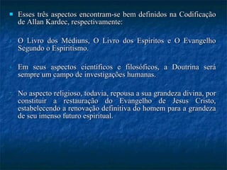 Esses três aspectos encontram-se bem definidos na Codificação de Allan Kardec, respectivamente:  O Livro dos Médiuns, O Livro dos Espíritos e O Evangelho Segundo o Espiritismo. Em seus aspectos científicos e filosóficos, a Doutrina será sempre um campo de investigações humanas.  No aspecto religioso, todavia, repousa a sua grandeza divina, por constituir a restauração do Evangelho de Jesus Cristo, estabelecendo a renovação definitiva do homem para a grandeza de seu imenso futuro espiritual.  