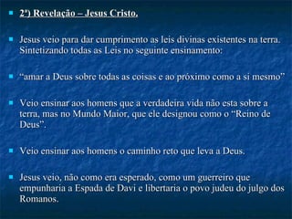 2ª) Revelação – Jesus Cristo. Jesus veio para dar cumprimento as leis divinas existentes na terra. Sintetizando todas as Leis no seguinte ensinamento: “ amar a Deus sobre todas as coisas e ao próximo como a si mesmo”    Veio ensinar aos homens que a verdadeira vida não esta sobre a terra, mas no Mundo Maior, que ele designou como o “Reino de Deus”. Veio ensinar aos homens o caminho reto que leva a Deus. Jesus veio, não como era esperado, como um guerreiro que empunharia a Espada de Davi e libertaria o povo judeu do julgo dos Romanos. Veio como filho de humilde carpinteiro, falando sobre paz, mansuetude, tolerância e amor, sem aspirações políticas. 