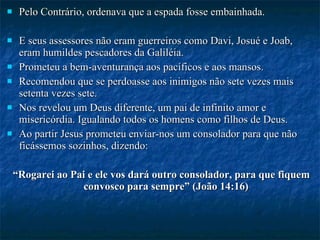 Pelo Contrário, ordenava que a espada fosse embainhada. E seus assessores não eram guerreiros como Davi, Josué e Joab, eram humildes pescadores da Galiléia. Prometeu a bem-aventurança aos pacíficos e aos mansos.  Recomendou que se perdoasse aos inimigos não sete vezes mais setenta vezes sete. Nos revelou um Deus diferente, um pai de infinito amor e misericórdia. Igualando todos os homens como filhos de Deus.  Ao partir Jesus prometeu enviar-nos um consolador para que não ficássemos sozinhos, dizendo: “ Rogarei ao Pai e ele vos dará outro consolador, para que fiquem convosco para sempre” (João 14:16) 