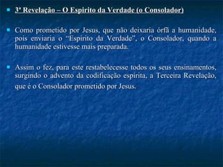 3ª Revelação – O Espirito da Verdade (o Consolador) Como prometido por Jesus, que não deixaria órfã a humanidade, pois enviaria o “Espírito da Verdade”, o Consolador, quando a humanidade estivesse mais preparada.  Assim o fez, para este restabelecesse todos os seus ensinamentos, surgindo o advento da codificação espírita, a Terceira Revelação, que é o Consolador prometido por Jesus . 