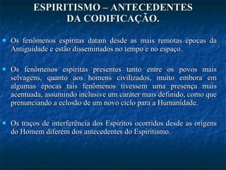 ESPIRITISMO – ANTECEDENTES DA CODIFICAÇÃO. Os fenômenos espíritas datam desde as mais remotas épocas da Antiguidade e estão disseminados no tempo e no espaço. Os fenômenos espíritas presentes tanto entre os povos mais selvagens, quanto aos homens civilizados, muito embora em algumas épocas tais fenômenos tivessem uma presença mais acentuada, assumindo inclusive um caráter mais definido, como que prenunciando a eclosão de um novo ciclo para a Humanidade. Os traços de interferência dos Espíritos ocorridos desde as origens do Homem diferem dos antecedentes do Espiritismo.  