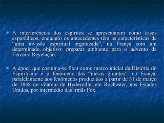 A interferências dos espíritos se apresentaram como casos esporádicos, enquanto os antecedentes têm as características de “uma invasão espiritual organizada”, na França com um determinado objetivo: preparar ambiente para o advento da Terceira Revelação. A época que costuma-se fixar como marco inicial da História do Espiritismo é o fenômeno das “mesas girantes”, na França, paralelamente aos fenômenos produzidos a partir de 31 de março de 1848 no vilarejo de Hydesville, em Rochester, nos Estados Unidos, por intermédio das irmãs Fox. 