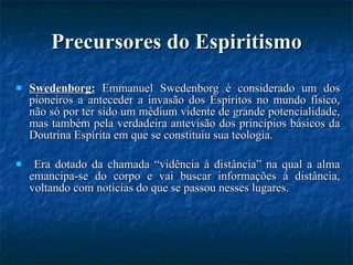 Precursores do Espiritismo Swedenborg:  Emmanuel Swedenborg é considerado um dos pioneiros a anteceder a invasão dos Espíritos no mundo físico, não só por ter sido um médium vidente de grande potencialidade, mas também pela verdadeira antevisão dos princípios básicos da Doutrina Espírita em que se constituiu sua teologia. Era dotado da chamada “vidência à distância” na qual a alma emancipa-se do corpo e vai buscar informações à distância, voltando com notícias do que se passou nesses lugares. 