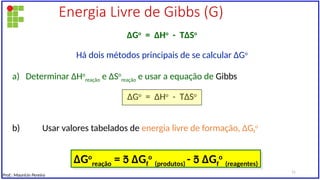 Energia Livre de Gibbs (G)
∆Go
= ∆Ho
- T∆So
Há dois métodos principais de se calcular ∆Go
a) Determinar ∆Ho
reação e ∆So
reação e usar a equação de Gibbs
∆Go
= ∆Ho
- T∆So
b) Usar valores tabelados de energia livre de formação, ∆Gf
o
∆Go
reação =  ∆Gf
o
(produtos) -  ∆Gf
o
(reagentes)
Prof.: Maurício Pereira
11
 