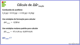Cálculo de ∆Go
reação
Combustão do acetileno
C2H2(g) + 5/2 O2(g) --> 2 CO2(g) + H2O(g)
Use entalpias de formação para calcular
∆Ho
reação = -1238 kJ
Use entalpias molares padrão para calcular
∆So
reação = -97,4 J/K ou -0,0974 kJ/K
∆Go
reação = ?
Prof.: Maurício Pereira
13
 
