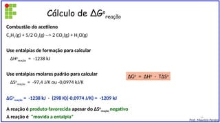 Cálculo de ∆Go
reação
Combustão do acetileno
C2H2(g) + 5/2 O2(g) --> 2 CO2(g) + H2O(g)
Use entalpias de formação para calcular
∆Ho
reação = -1238 kJ
Use entalpias molares padrão para calcular
∆So
reação = -97,4 J/K ou -0,0974 kJ/K
∆Go
reação = -1238 kJ - (298 K)(-0,0974 J/K) = -1209 kJ
A reação é produto-favorecida apesar do ∆So
reação negativo
A reação é “movida a entalpia”
∆Go
= ∆Ho
- T∆So
Prof.: Maurício Pereira
14
 