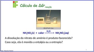 Cálculo de ∆Go
reação
A dissolução do nitrato de amônio é produto-favorecida?
Caso seja, ela é movida a entalpia ou a entropia?
NH4NO3(s) + calor ----------> NH4NO3(aq)
H2O
Prof.: Maurício Pereira
15
 