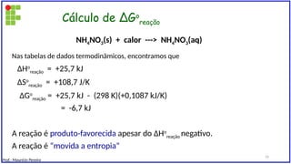Cálculo de ∆Go
reação
Nas tabelas de dados termodinâmicos, encontramos que
∆Ho
reação = +25,7 kJ
∆So
reação = +108,7 J/K
∆Go
reação = +25,7 kJ - (298 K)(+0,1087 kJ/K)
= -6,7 kJ
A reação é produto-favorecida apesar do ∆Ho
reação negativo.
A reação é “movida a entropia”
NH4NO3(s) + calor ---> NH4NO3(aq)
Prof.: Maurício Pereira
16
 