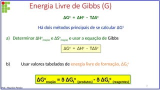 Energia Livre de Gibbs (G)
∆Go
= ∆Ho
- T∆So
Há dois métodos principais de se calcular ∆Go
a) Determinar ∆Ho
reação e ∆So
reação e usar a equação de Gibbs
∆Go
= ∆Ho
- T∆So
b) Usar valores tabelados de energia livre de formação, ∆Gf
o
∆Go
reação =  ∆Gf
o
(produtos) -  ∆Gf
o
(reagentes)
Prof.: Maurício Pereira
17
 