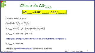 Cálculo de ∆Go
reação
Combustão do carbono
C(grafite) + O2(g) --> CO2(g)
∆Go
reação = ∆Gf
o
(CO2) - [∆Gf
o
(graf.) + ∆Gf
o
(O2)]
∆Go
reação = -394,4 kJ - [ 0 + 0]
Note que a energia livre de formação de uma substância simples é 0.
∆Go
reação = -394,4 kJ
A reação é produto-favorecida conforme o esperado
∆Go
reação =  ∆Gf
o
(produtos) -  ∆Gf
o
(reagentes)
∆Go
formação CO2= -394,4 kJ
Prof.: Maurício Pereira
18
 