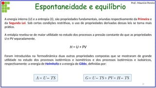 Espontaneidade e equilíbrio
Prof.: Maurício Pereira
A energia interna (U) e a entropia (S), são propriedades fundamentais, oriundas respectivamente da Primeira e
da Segunda Lei. Sob certas condições restritivas, o uso de propriedades derivadas dessas leis se torna mais
prático.
A entalpia revelou-se de maior utilidade no estudo dos processos a pressão constante do que as propriedades
U e PV separadamente.
H = U + PV
Foram introduzidas na Termodinâmica duas outras propriedades compostas que se mostraram de grande
utilidade no estudo dos processos isotérmicos e isométricos e dos processos isotérmicos e isobáricos,
respectivamente: a energia de Helmholtz e a energia de Gibbs, definidas por:
19
 