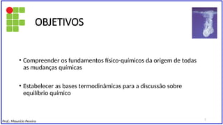 • Compreender os fundamentos físico-químicos da origem de todas
as mudanças químicas
• Estabelecer as bases termodinâmicas para a discussão sobre
equilíbrio químico
OBJETIVOS
Prof.: Maurício Pereira
2
 