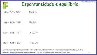 Espontaneidade e equilíbrio
Prof.: Maurício Pereira
As variáveis independentes, colocadas entre parênteses, são chamadas de variáveis naturais das funções U, H, A, G.
Note-se a conjugação sempre observada entre T e S (TdS, SdT) assim como entre P e V (PdV, VdP). 22
 