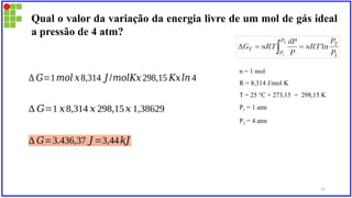 Qual o valor da variação da energia livre de um mol de gás ideal
a pressão de 4 atm?
n = 1 mol
R = 8,314 J/mol K
T = 25 °C + 273,15 = 298,15 K
P1 = 1 atm
P2 = 4 atm
∆ 𝐺=1𝑚𝑜𝑙 𝑥8,314 𝐽 /𝑚𝑜𝑙𝐾𝑥298,15 𝐾𝑥𝑙𝑛 4
∆ 𝐺=1 𝑥8,314 𝑥 298,15𝑥 1,38629
∆ 𝐺=3.436,37 𝐽 =3,44𝑘𝐽
31
 