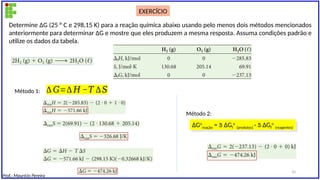 Prof.: Maurício Pereira
Determine ΔG (25 ° C e 298,15 K) para a reação química abaixo usando pelo menos dois métodos mencionados
anteriormente para determinar ΔG e mostre que eles produzem a mesma resposta. Assuma condições padrão e
utilize os dados da tabela.
∆ 𝐺=∆ 𝐻 −𝑇 ∆𝑆
∆Go
reação =  ∆Gf
o
(produtos) -  ∆Gf
o
(reagentes)
Método 1:
Método 2:
EXERCÍCIO
33
 