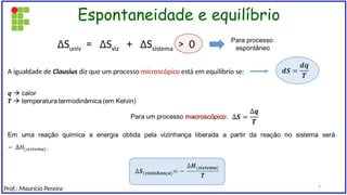 Espontaneidade e equilíbrio
∆Suniv = ∆Sviz + ∆Ssistema > 0
A igualdade de Clausius diz que um processo microscópico está em equilíbrio se:
Para processo
espontâneo
Prof.: Maurício Pereira 4
 