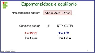 Espontaneidade e equilíbrio
Condição padrão x NTP (CNTP)
Nas condições padrão:
T = 25 °C
P = 1 atm
T = 0 °C
P = 1 atm
Prof.: Maurício Pereira
7
 