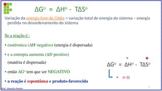 ∆Go
= ∆Ho
- T∆So
Variação da energia livre de Gibbs = variação total de energia do sistema – energia
perdida no desordenamento do sistema
Se a reação é :
• exotérmica (∆Ho
negativo) (energia é dispersada)
• e a entropia aumenta (∆So
positivo)
(matéria é dispersada)
• então ∆Go
tem que ser NEGATIVO
• a reação é espontânea e produto-favorecida
∆Go
= ∆Ho
- T∆So
- +
- (< 0)
Prof.: Maurício Pereira
8
 