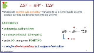 ∆Go
= ∆Ho
- T∆So
Variação da energia livre de Gibbs = variação total de energia do sistema –
energia perdida no desordenamento do sistema
Se a reação é :
• endotérmica (∆Ho
positivo)
• e a entropia diminui (∆So
negativo)
• então ∆Go
tem que ser POSITIVO
• a reação não é espontânea (e é reagente-favorecida)
∆Go
= ∆Ho
- T∆So
+ -
+ (> 0)
Prof.: Maurício Pereira
9
 