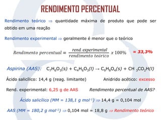 Rendimento teórico  quantidade máxima de produto que pode ser
obtido em uma reação
Rendimento experimental  geralmente é menor que o teórico
Aspirina (AAS): C7H6O3(s) + C4H6O3(l) → C9H8O4(s) + CH 3CO2H(l)
Ácido salicílico: 14,4 g (reag. limitante) Anidrido acético: excesso
Rend. experimental: 6,25 g de AAS Rendimento percentual de AAS?
Ácido salicílico (MM = 138,1 g mol-1)  14,4 g = 0,104 mol
AAS (MM = 180,2 g mol-1)  0,104 mol = 18,8 g  Rendimento teórico
= 33,3%
RENDIMENTO PERCENTUAL
 