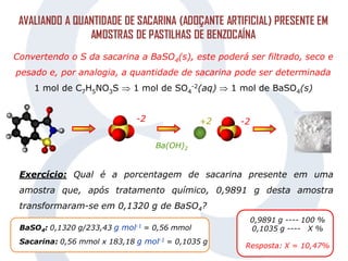 AVALIANDO A QUANTIDADE DE SACARINA (ADOÇANTE ARTIFICIAL) PRESENTE EM
AMOSTRAS DE PASTILHAS DE BENZOCAÍNA
Convertendo o S da sacarina a BaSO4(s), este poderá ser filtrado, seco e
pesado e, por analogia, a quantidade de sacarina pode ser determinada
1 mol de C7H5NO3S  1 mol de SO4
-2(aq)  1 mol de BaSO4(s)
-2
Ba(OH)2
-2
+2
BaSO4: 0,1320 g/233,43 g mol-1 = 0,56 mmol
Sacarina: 0,56 mmol x 183,18 g mol-1 = 0,1035 g
0,9891 g ---- 100 %
0,1035 g ---- X %
Resposta: X = 10,47%
Exercício: Qual é a porcentagem de sacarina presente em uma
amostra que, após tratamento químico, 0,9891 g desta amostra
transformaram-se em 0,1320 g de BaSO4?
 
