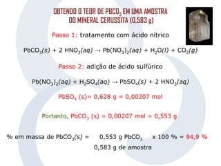 OBTENDO O TEOR DE PBCO3 EM UMA AMOSTRA
DO MINERAL CERUSSITA (0,583 g)
Passo 1: tratamento com ácido nítrico
PbCO3(s) + 2 HNO3(aq) → Pb(NO3)2(aq) + H2O(l) + CO2(g)
Passo 2: adição de ácido sulfúrico
Pb(NO3)2(aq) + H2SO4(aq) → PbSO4(s) + 2 HNO3(aq)
PbSO4 (s)= 0,628 g = 0,00207 mol
Portanto, PbCO3 (s) = 0,00207 mol = 0,553 g
% em massa de PbCO3(s) = 0,553 g PbCO3 x 100 % = 94,9 %
0,583 g de amostra
 