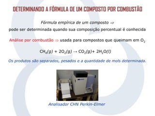DETERMINANDO A FÓRMULA DE UM COMPOSTO POR COMBUSTÃO
Fórmula empírica de um composto 
pode ser determinada quando sua composição percentual é conhecida
Análise por combustão  usada para compostos que queimam em O2
CH4(g) + 2O2(g) → CO2(g)+ 2H2O(l)
Os produtos são separados, pesados e a quantidade de mols determinada.
Analisador CHN Perkin-Elmer
 