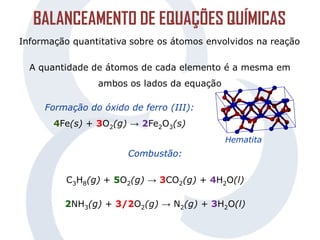 BALANCEAMENTO DE EQUAÇÕES QUÍMICAS
Informação quantitativa sobre os átomos envolvidos na reação
A quantidade de átomos de cada elemento é a mesma em
ambos os lados da equação
Formação do óxido de ferro (III):
4Fe(s) + 3O2(g) → 2Fe2O3(s)
Combustão:
C3H8(g) + 5O2(g) → 3CO2(g) + 4H2O(l)
2NH3(g) + 3/2O2(g) → N2(g) + 3H2O(l)
Hematita
 